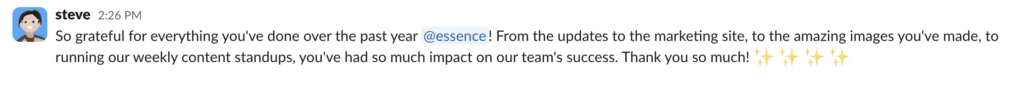 Slack message from steve that reads"So grateful for everything you've done over the past year @essence! From the updates to the marketing site, to the amazing images you've made, to running our weekly content standups, you've had so much impact on our team's success. Thank you so much!" with four sparkles Shoutouts emojis.